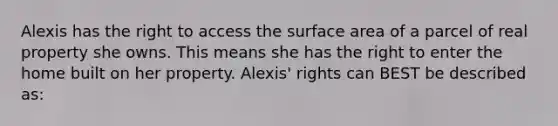 Alexis has the right to access the surface area of a parcel of real property she owns. This means she has the right to enter the home built on her property. Alexis' rights can BEST be described as: