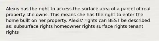 Alexis has the right to access the surface area of a parcel of real property she owns. This means she has the right to enter the home built on her property. Alexis' rights can BEST be described as: subsurface rights homeowner rights surface rights tenant rights