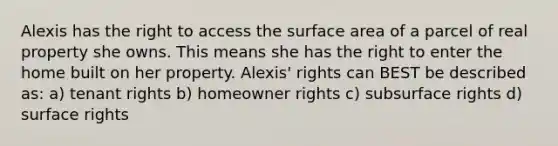 Alexis has the right to access the surface area of a parcel of real property she owns. This means she has the right to enter the home built on her property. Alexis' rights can BEST be described as: a) tenant rights b) homeowner rights c) subsurface rights d) surface rights