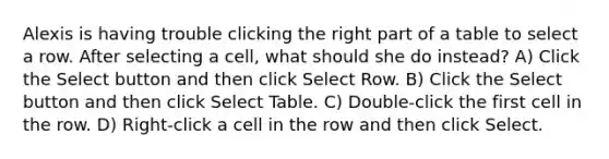 Alexis is having trouble clicking the right part of a table to select a row. After selecting a cell, what should she do instead? A) Click the Select button and then click Select Row. B) Click the Select button and then click Select Table. C) Double-click the first cell in the row. D) Right-click a cell in the row and then click Select.