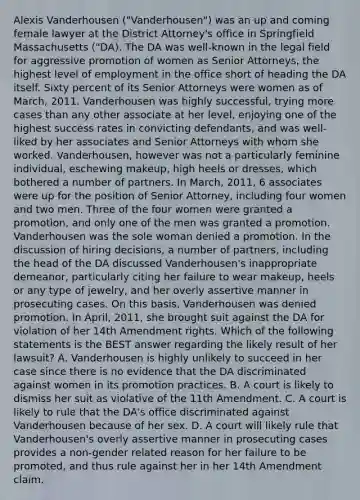 Alexis Vanderhousen ("Vanderhousen") was an up and coming female lawyer at the District Attorney's office in Springfield Massachusetts ("DA). The DA was well-known in the legal field for aggressive promotion of women as Senior Attorneys, the highest level of employment in the office short of heading the DA itself. Sixty percent of its Senior Attorneys were women as of March, 2011. Vanderhousen was highly successful, trying more cases than any other associate at her level, enjoying one of the highest success rates in convicting defendants, and was well-liked by her associates and Senior Attorneys with whom she worked. Vanderhousen, however was not a particularly feminine individual, eschewing makeup, high heels or dresses, which bothered a number of partners. In March, 2011, 6 associates were up for the position of Senior Attorney, including four women and two men. Three of the four women were granted a promotion, and only one of the men was granted a promotion. Vanderhousen was the sole woman denied a promotion. In the discussion of hiring decisions, a number of partners, including the head of the DA discussed Vanderhousen's inappropriate demeanor, particularly citing her failure to wear makeup, heels or any type of jewelry, and her overly assertive manner in prosecuting cases. On this basis, Vanderhousen was denied promotion. In April, 2011, she brought suit against the DA for violation of her 14th Amendment rights. Which of the following statements is the BEST answer regarding the likely result of her lawsuit? A. Vanderhousen is highly unlikely to succeed in her case since there is no evidence that the DA discriminated against women in its promotion practices. B. A court is likely to dismiss her suit as violative of the 11th Amendment. C. A court is likely to rule that the DA's office discriminated against Vanderhousen because of her sex. D. A court will likely rule that Vanderhousen's overly assertive manner in prosecuting cases provides a non-gender related reason for her failure to be promoted, and thus rule against her in her 14th Amendment claim.