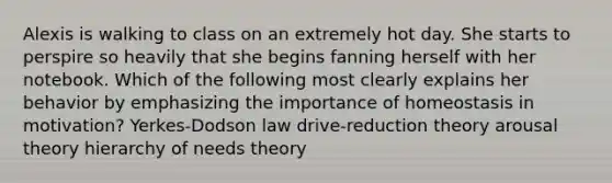 Alexis is walking to class on an extremely hot day. She starts to perspire so heavily that she begins fanning herself with her notebook. Which of the following most clearly explains her behavior by emphasizing the importance of homeostasis in motivation? Yerkes-Dodson law drive-reduction theory arousal theory hierarchy of needs theory