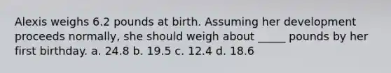 Alexis weighs 6.2 pounds at birth. Assuming her development proceeds normally, she should weigh about _____ pounds by her first birthday. a. 24.8 b. 19.5 c. 12.4 d. 18.6