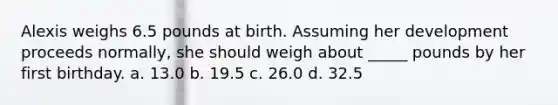 Alexis weighs 6.5 pounds at birth. Assuming her development proceeds normally, she should weigh about _____ pounds by her first birthday. a. 13.0 b. 19.5 c. 26.0 d. 32.5