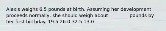 Alexis weighs 6.5 pounds at birth. Assuming her development proceeds normally, she should weigh about ________ pounds by her first birthday. 19.5 26.0 32.5 13.0