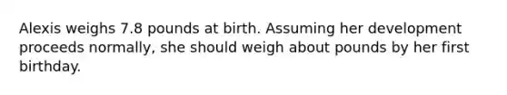 Alexis weighs 7.8 pounds at birth. Assuming her development proceeds normally, she should weigh about pounds by her first birthday.