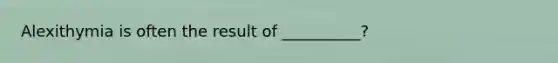 Alexithymia is often the result of __________?