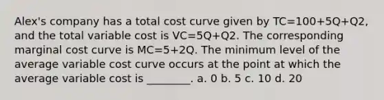 Alex's company has a total cost curve given by TC=100+5Q+Q2, and the total variable cost is VC=5Q+Q2. The corresponding marginal cost curve is MC=5+2Q. The minimum level of the average variable cost curve occurs at the point at which the average variable cost is ________. a. 0 b. 5 c. 10 d. 20