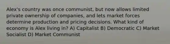 Alex's country was once communist, but now allows limited private ownership of companies, and lets market forces determine production and pricing decisions. What kind of economy is Alex living in? A) Capitalist B) Democratic C) Market Socialist D) Market Communist