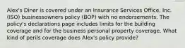 Alex's Diner is covered under an Insurance Services Office, Inc. (ISO) businessowners policy (BOP) with no endorsements. The policy's declarations page includes limits for the building coverage and for the business personal property coverage. What kind of perils coverage does Alex's policy provide?