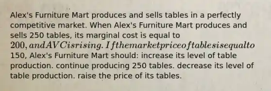 Alex's Furniture Mart produces and sells tables in a perfectly competitive market. When Alex's Furniture Mart produces and sells 250 tables, its marginal cost is equal to 200, and AVC is rising. If the market price of tables is equal to150, Alex's Furniture Mart should: increase its level of table production. continue producing 250 tables. decrease its level of table production. raise the price of its tables.