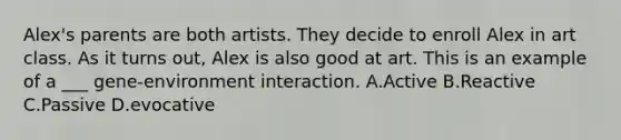 Alex's parents are both artists. They decide to enroll Alex in art class. As it turns out, Alex is also good at art. This is an example of a ___ gene-environment interaction. A.Active B.Reactive C.Passive D.evocative