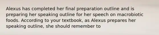 Alexus has completed her final preparation outline and is preparing her speaking outline for her speech on macrobiotic foods. According to your textbook, as Alexus prepares her speaking outline, she should remember to