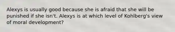 Alexys is usually good because she is afraid that she will be punished if she isn't. Alexys is at which level of Kohlberg's view of moral development?