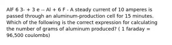 AlF 6 3- + 3 e -- Al + 6 F - A steady current of 10 amperes is passed through an aluminum-production cell for 15 minutes. Which of the following is the correct expression for calculating the number of grams of aluminum produced? ( 1 faraday = 96,500 coulombs)