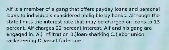Alf is a member of a gang that offers payday loans and personal loans to individuals considered ineligible by banks. Although the state limits the interest rate that may be charged on loans to 13 percent, Alf charges 22 percent interest. Alf and his gang are engaged in: A.) infiltration B.)loan-sharking C.)labor union racketeering D.)asset forfeiture