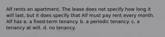 Alf rents an apartment. The lease does not specify how long it will last, but it does specify that Alf must pay rent every month. Alf has a. a fixed-term tenancy. b. a periodic tenancy. c. a tenancy at will. d. no tenancy.