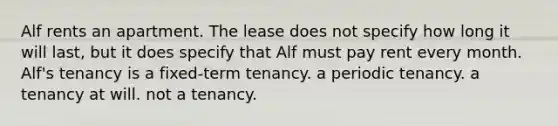 Alf rents an apartment. The lease does not specify how long it will last, but it does specify that Alf must pay rent every month. Alf's tenancy is a fixed-term tenancy. a periodic tenancy. a tenancy at will. not a tenancy.