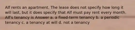 Alf rents an apartment. The lease does not specify how long it will last, but it does specify that Alf must pay rent every month. Alf's tenancy is Answer a. a fixed-term tenancy b. a periodic tenancy c. a tenancy at will d. not a tenancy