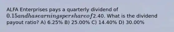 ALFA Enterprises pays a quarterly dividend of 0.15 and has earnings per share of2.40. What is the dividend payout ratio? A) 6.25% B) 25.00% C) 14.40% D) 30.00%