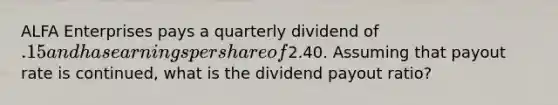 ALFA Enterprises pays a quarterly dividend of .15 and has earnings per share of2.40. Assuming that payout rate is continued, what is the dividend payout ratio?