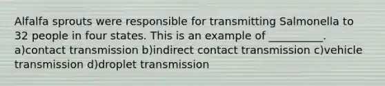 Alfalfa sprouts were responsible for transmitting Salmonella to 32 people in four states. This is an example of __________. a)contact transmission b)indirect contact transmission c)vehicle transmission d)droplet transmission