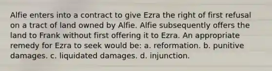 Alfie enters into a contract to give Ezra the right of first refusal on a tract of land owned by Alfie. Alfie subsequently offers the land to Frank without first offering it to Ezra. An appropriate remedy for Ezra to seek would be: a. reformation. b. punitive damages. c. liquidated damages. d. injunction.