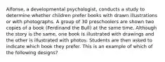 Alfonse, a developmental psychologist, conducts a study to determine whether children prefer books with drawn illustrations or with photographs. A group of 30 preschoolers are shown two copies of a book (Ferdinand the Bull) at the same time. Although the story is the same, one book is illustrated with drawings and the other is illustrated with photos. Students are then asked to indicate which book they prefer. This is an example of which of the following designs?