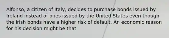 Alfonso, a citizen of Italy, decides to purchase bonds issued by Ireland instead of ones issued by the United States even though the Irish bonds have a higher risk of default. An economic reason for his decision might be that