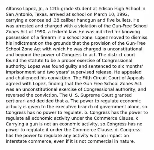 Alfonso Lopez, Jr., a 12th-grade student at Edison High School in San Antonio, Texas, arrived at school on March 10, 1992, carrying a concealed .38 caliber handgun and five bullets. He was arrested and charged with a violation of the Gun-Free School Zones Act of 1990, a federal law. He was indicted for knowing possession of a firearm in a school zone. Lopez moved to dismiss his indictment on the grounds that the provision of the Gun-Free School Zone Act with which he was charged is unconstitutional and beyond the power of Congress to act. The district court found the statute to be a proper exercise of Congressional authority. Lopez was found guilty and sentenced to six months' imprisonment and two years' supervised release. He appealed and challenged his conviction. The Fifth Circuit Court of Appeals agreed with Lopez, finding that the Gun Free School Zones Act was an unconstitutional exercise of Congressional authority, and reversed the conviction. The U. S. Supreme Court granted certiorari and decided that a. The power to regulate economic activity is given to the executive branch of government alone, so Congress has no power to regulate. b. Congress has the power to regulate all economic activity under the Commerce Clause. c. Carrying a gun is not an economic activity, so Congress has no power to regulate it under the Commerce Clause. d. Congress has the power to regulate any activity with an impact on interstate commerce, even if it is not commercial in nature.