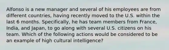 Alfonso is a new manager and several of his employees are from different countries, having recently moved to the U.S. within the last 6 months. Specifically, he has team members from France, India, and Japan, to go along with several U.S. citizens on his team. Which of the following actions would be considered to be an example of high cultural intelligence?