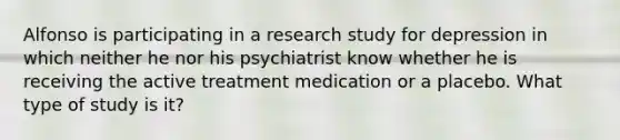 Alfonso is participating in a research study for depression in which neither he nor his psychiatrist know whether he is receiving the active treatment medication or a placebo. What type of study is it?