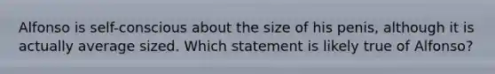 Alfonso is self-conscious about the size of his penis, although it is actually average sized. Which statement is likely true of Alfonso?