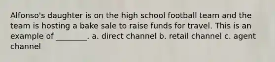 Alfonso's daughter is on the high school football team and the team is hosting a bake sale to raise funds for travel. This is an example of ________. a. direct channel b. retail channel c. agent channel