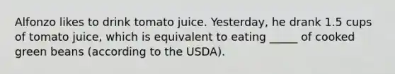 Alfonzo likes to drink tomato juice. Yesterday, he drank 1.5 cups of tomato juice, which is equivalent to eating _____ of cooked green beans (according to the USDA).