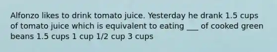 Alfonzo likes to drink tomato juice. Yesterday he drank 1.5 cups of tomato juice which is equivalent to eating ___ of cooked green beans 1.5 cups 1 cup 1/2 cup 3 cups