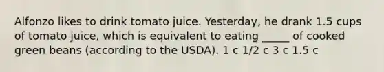 Alfonzo likes to drink tomato juice. Yesterday, he drank 1.5 cups of tomato juice, which is equivalent to eating _____ of cooked green beans (according to the USDA). 1 c 1/2 c 3 c 1.5 c