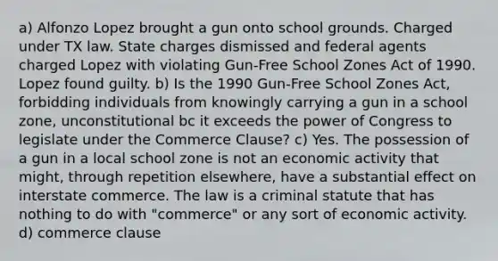 a) Alfonzo Lopez brought a gun onto school grounds. Charged under TX law. State charges dismissed and federal agents charged Lopez with violating Gun-Free School Zones Act of 1990. Lopez found guilty. b) Is the 1990 Gun-Free School Zones Act, forbidding individuals from knowingly carrying a gun in a school zone, unconstitutional bc it exceeds the power of Congress to legislate under the Commerce Clause? c) Yes. The possession of a gun in a local school zone is not an economic activity that might, through repetition elsewhere, have a substantial effect on interstate commerce. The law is a criminal statute that has nothing to do with "commerce" or any sort of economic activity. d) commerce clause