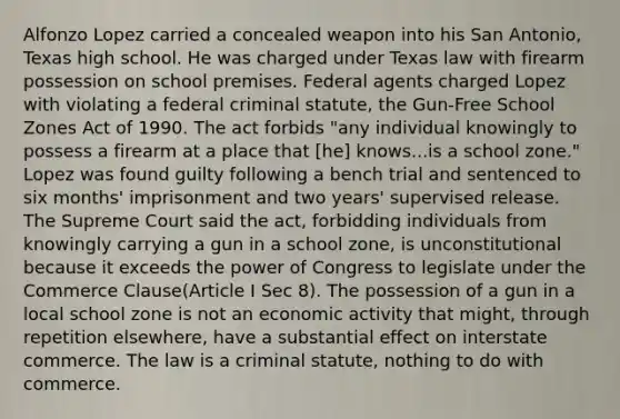 Alfonzo Lopez carried a concealed weapon into his San Antonio, Texas high school. He was charged under Texas law with firearm possession on school premises. Federal agents charged Lopez with violating a federal criminal statute, the Gun-Free School Zones Act of 1990. The act forbids "any individual knowingly to possess a firearm at a place that [he] knows...is a school zone." Lopez was found guilty following a bench trial and sentenced to six months' imprisonment and two years' supervised release. The Supreme Court said the act, forbidding individuals from knowingly carrying a gun in a school zone, is unconstitutional because it exceeds the power of Congress to legislate under the Commerce Clause(Article I Sec 8). The possession of a gun in a local school zone is not an economic activity that might, through repetition elsewhere, have a substantial effect on interstate commerce. The law is a criminal statute, nothing to do with commerce.