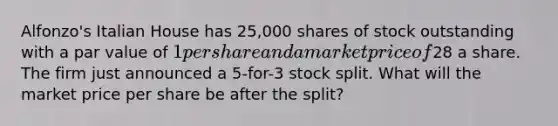 Alfonzo's Italian House has 25,000 shares of stock outstanding with a par value of 1 per share and a market price of28 a share. The firm just announced a 5-for-3 stock split. What will the market price per share be after the split?