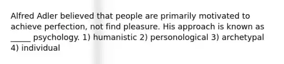 Alfred Adler believed that people are primarily motivated to achieve perfection, not find pleasure. His approach is known as _____ psychology. 1) humanistic 2) personological 3) archetypal 4) individual