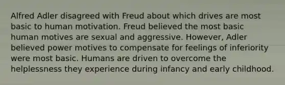 Alfred Adler disagreed with Freud about which drives are most basic to human motivation. Freud believed the most basic human motives are sexual and aggressive. However, Adler believed power motives to compensate for feelings of inferiority were most basic. Humans are driven to overcome the helplessness they experience during infancy and early childhood.