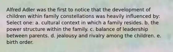 Alfred Adler was the first to notice that the development of children within family constellations was heavily influenced by: Select one: a. cultural context in which a family resides. b. the power structure within the family. c. balance of leadership between parents. d. jealousy and rivalry among the children. e. birth order.