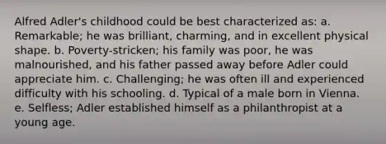 Alfred Adler's childhood could be best characterized as: a. Remarkable; he was brilliant, charming, and in excellent physical shape. b. Poverty-stricken; his family was poor, he was malnourished, and his father passed away before Adler could appreciate him. c. Challenging; he was often ill and experienced difficulty with his schooling. d. Typical of a male born in Vienna. e. Selfless; Adler established himself as a philanthropist at a young age.