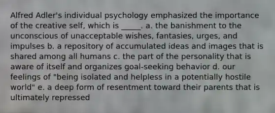 Alfred Adler's individual psychology emphasized the importance of the creative self, which is _____. a. ​the banishment to the unconscious of unacceptable wishes, fantasies, urges, and impulses b. ​a repository of accumulated ideas and images that is shared among all humans c. ​the part of the personality that is aware of itself and organizes goal-seeking behavior d. ​our feelings of "being isolated and helpless in a potentially hostile world" e. ​a deep form of resentment toward their parents that is ultimately repressed