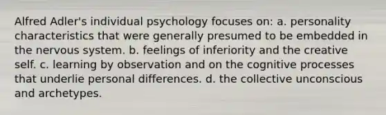 Alfred Adler's individual psychology focuses on: a. personality characteristics that were generally presumed to be embedded in the nervous system. b. feelings of inferiority and the creative self. c. learning by observation and on the cognitive processes that underlie personal differences. d. the collective unconscious and archetypes.