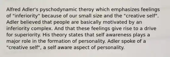 Alfred Adler's pyschodynamic theroy which emphasizes feelings of "inferiority" because of our small size and the "creative self". Adler believed that people are basically motivated by an inferiority complex. And that these feelings give rise to a drive for superiority. His theory states that self awareness plays a major role in the formation of personality. Adler spoke of a "creative self", a self aware aspect of personality.