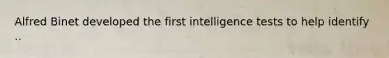 Alfred Binet developed the first intelligence tests to help identify ..