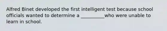 Alfred Binet developed the first intelligent test because school officials wanted to determine a __________who were unable to learn in school.