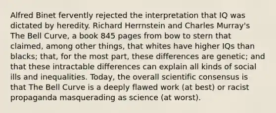 Alfred Binet fervently rejected the interpretation that IQ was dictated by heredity. Richard Herrnstein and Charles Murray's The Bell Curve, a book 845 pages from bow to stern that claimed, among other things, that whites have higher IQs than blacks; that, for the most part, these differences are genetic; and that these intractable differences can explain all kinds of social ills and inequalities. Today, the overall scientific consensus is that The Bell Curve is a deeply flawed work (at best) or racist propaganda masquerading as science (at worst).